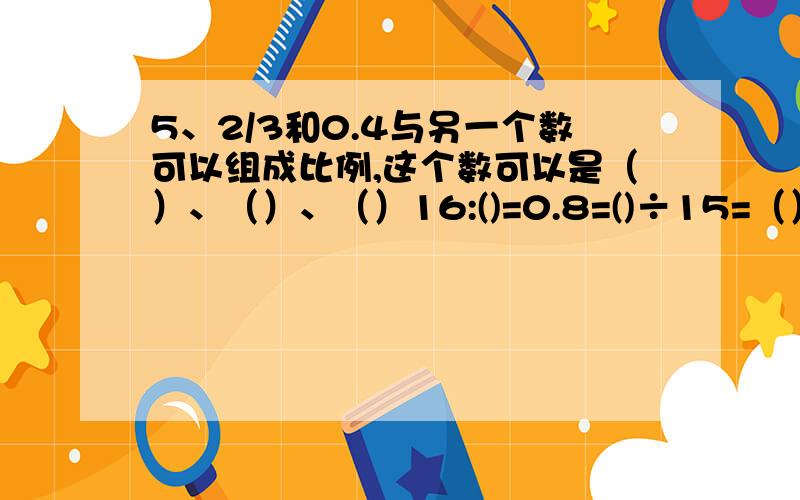 5、2/3和0.4与另一个数可以组成比例,这个数可以是（）、（）、（）16:()=0.8=()÷15=（）/30=4：（）=（）%