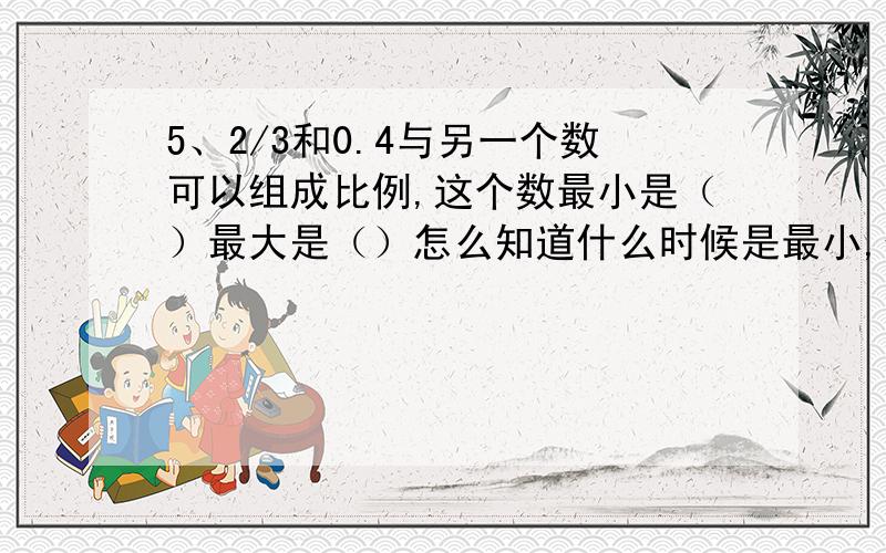 5、2/3和0.4与另一个数可以组成比例,这个数最小是（）最大是（）怎么知道什么时候是最小,什么时候是最大?