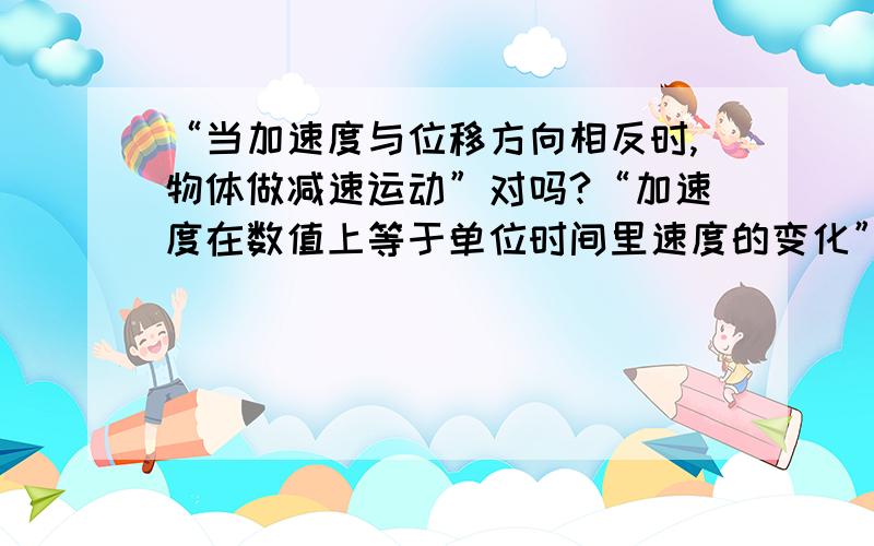 “当加速度与位移方向相反时,物体做减速运动”对吗?“加速度在数值上等于单位时间里速度的变化”对吗?如果只选一个,哪个对呢?