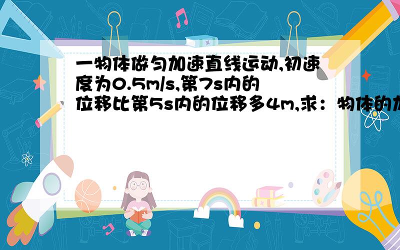 一物体做匀加速直线运动,初速度为0.5m/s,第7s内的位移比第5s内的位移多4m,求：物体的加速度和物体在5s...一物体做匀加速直线运动,初速度为0.5m/s,第7s内的位移比第5s内的位移多4m,求：物体的