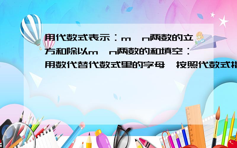 用代数式表示：m、n两数的立方和除以m、n两数的和填空：用数代替代数式里的字母,按照代数式指明的运算,计算出的结果,就叫做（ ）.