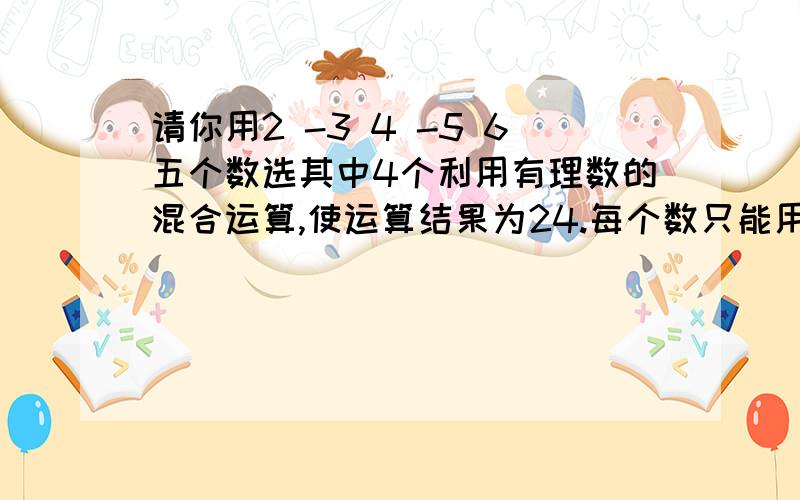 请你用2 -3 4 -5 6五个数选其中4个利用有理数的混合运算,使运算结果为24.每个数只能用一次知道的告诉偶丅Thank you