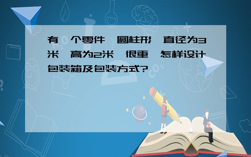 有一个零件,圆柱形,直径为3米,高为2米,很重,怎样设计包装箱及包装方式?