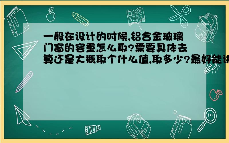 一般在设计的时候,铝合金玻璃门窗的容重怎么取?需要具体去算还是大概取个什么值,取多少?最好能讲的详细点,