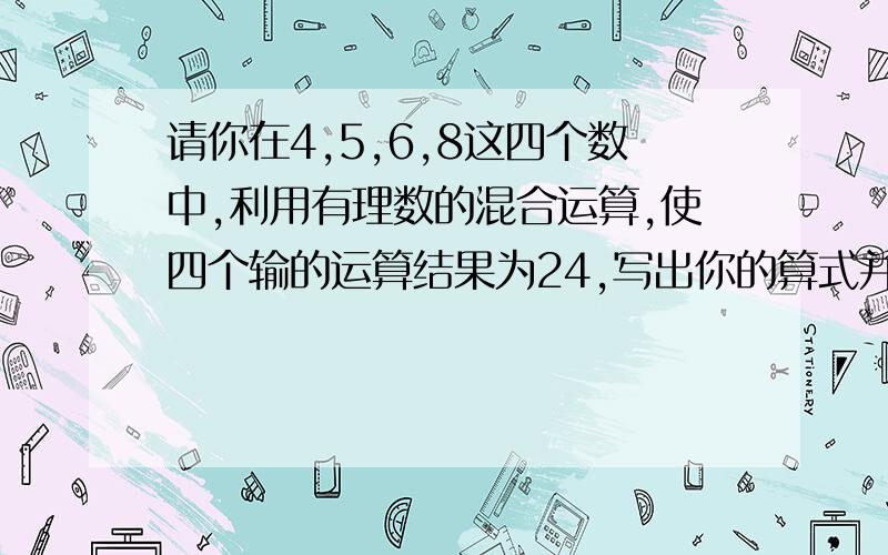 请你在4,5,6,8这四个数中,利用有理数的混合运算,使四个输的运算结果为24,写出你的算式并算出结果（每个数字必须用一次,而且只能用一次）