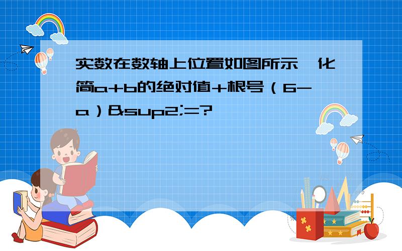 实数在数轴上位置如图所示,化简a+b的绝对值+根号（6-a）²=?