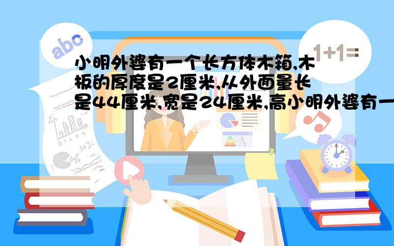 小明外婆有一个长方体木箱,木板的厚度是2厘米,从外面量长是44厘米,宽是24厘米,高小明外婆有一个长方体木箱，木板的厚度是2厘米，从外面量长是44厘米，宽是24厘米，高是32厘米，这个木箱