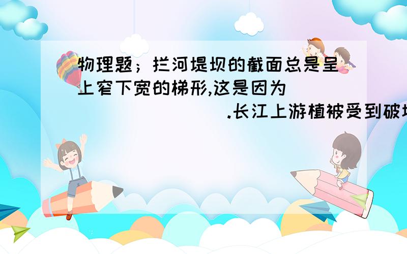 物理题；拦河堤坝的截面总是呈上窄下宽的梯形,这是因为__________.长江上游植被受到破坏时,会造成水土流失,使得江中的泥沙含量,增加相当于增大了水的_________,从而使江水堤坝受到破坏的可