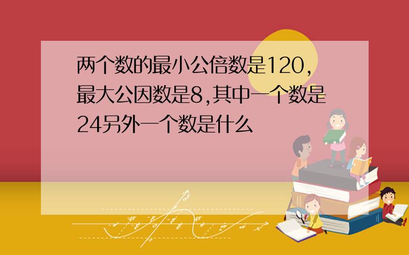 两个数的最小公倍数是120,最大公因数是8,其中一个数是24另外一个数是什么