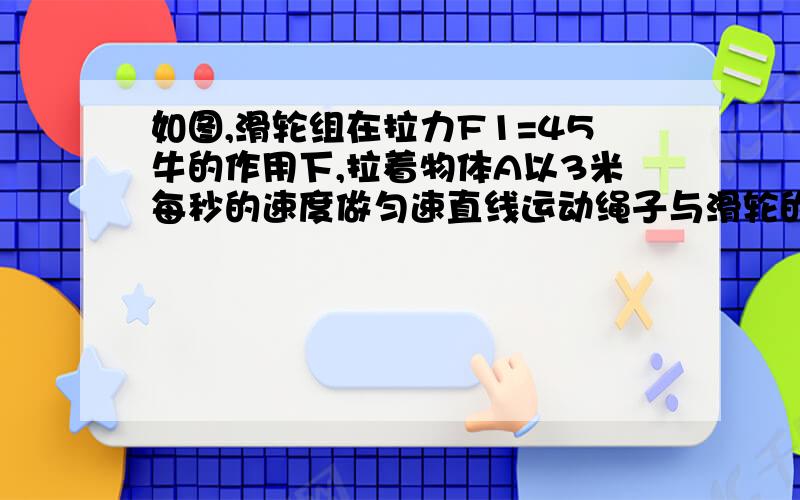 如图,滑轮组在拉力F1=45牛的作用下,拉着物体A以3米每秒的速度做匀速直线运动绳子与滑轮的摩擦不计,拉力F1的功率为P1用该滑轮组拉着物体B以1.5米每秒的速度做匀速直线运动,所用拉力F2的功