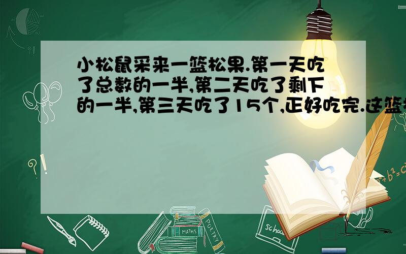 小松鼠采来一篮松果.第一天吃了总数的一半,第二天吃了剩下的一半,第三天吃了15个,正好吃完.这篮松果