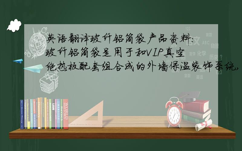 英语翻译玻纤铝箔袋产品资料：玻纤铝箔袋是用于和VIP真空绝热板配套组合成的外墙保温装饰系统,是2010年最新研发成功的一种高性能保温系统解决方案.该体系采用国际领先的真空绝热技术,