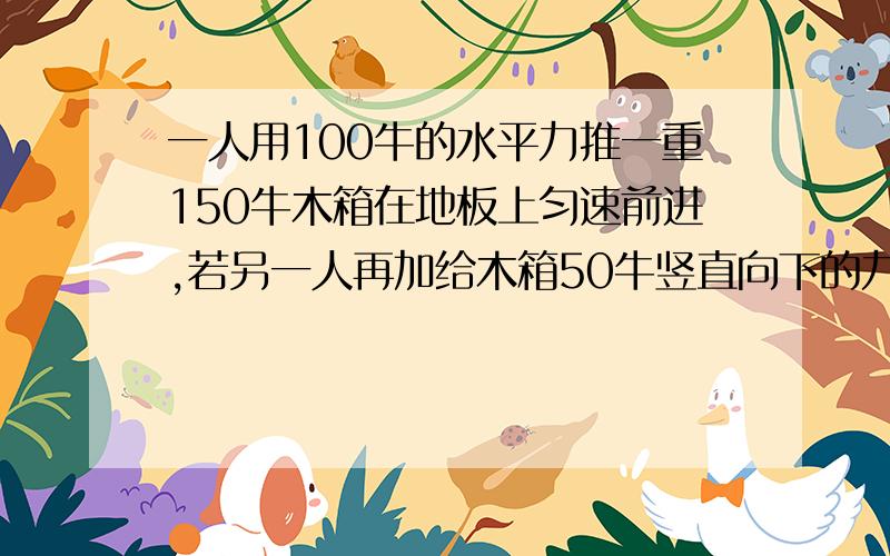 一人用100牛的水平力推一重150牛木箱在地板上匀速前进,若另一人再加给木箱50牛竖直向下的力A木箱运动状态发生改变 B木箱运动状态保持不变 C 木箱重变为200牛 D木箱共受到四个力的作用