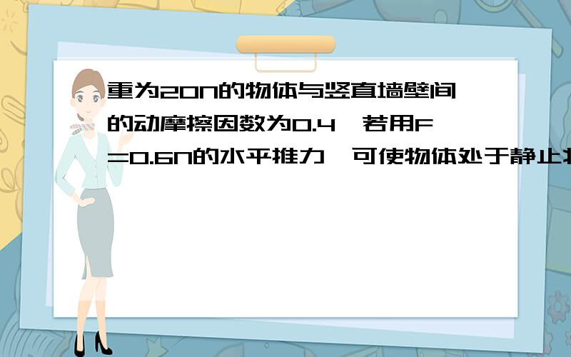 重为20N的物体与竖直墙壁间的动摩擦因数为0.4,若用F=0.6N的水平推力,可使物体处于静止状态求这时物体受到的摩擦力多大?要使物体沿竖直墙壁匀速下滑,水平推力F的大小应为多少