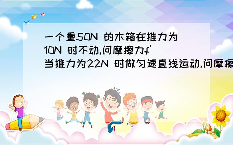 一个重50N 的木箱在推力为10N 时不动,问摩擦力f'当推力为22N 时做匀速直线运动,问摩擦力f"