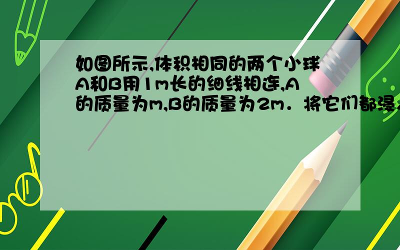 如图所示,体积相同的两个小球A和B用1m长的细线相连,A的质量为m,B的质量为2m．将它们都浸入水中后恰能处于静止状态．求：（1）此时细线的张力．（2）若细线被剪断,2s后两球相距多远?（设