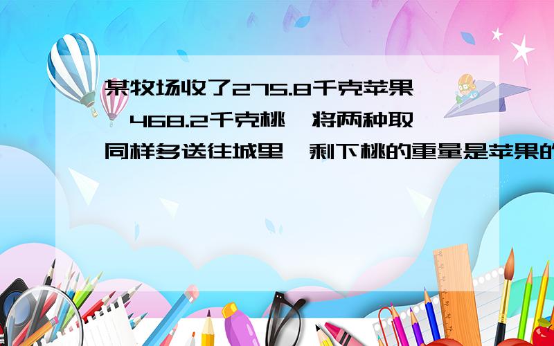 某牧场收了275.8千克苹果,468.2千克桃,将两种取同样多送往城里,剩下桃的重量是苹果的3倍.求两种水果各某农场收了275.8千克苹果,468.2千克桃,将两种取同样多送往城里,剩下桃的重量是苹果的3