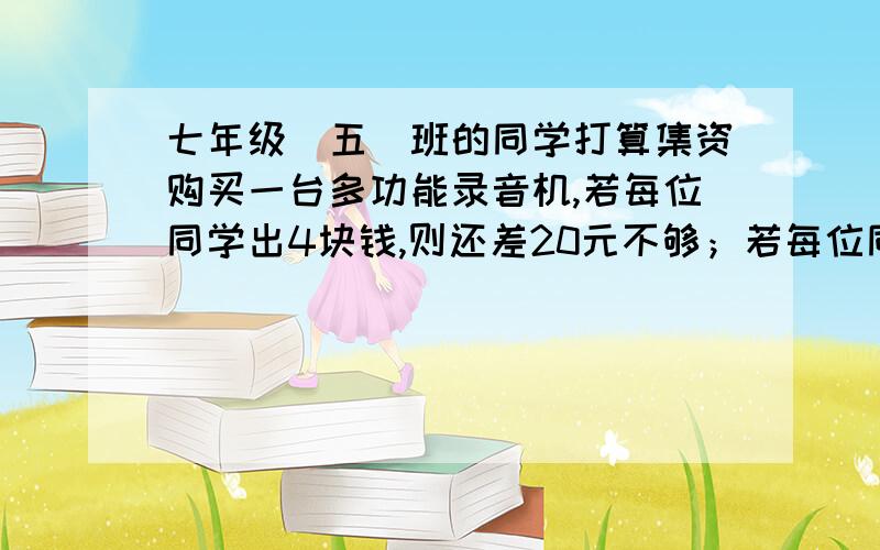 七年级（五）班的同学打算集资购买一台多功能录音机,若每位同学出4块钱,则还差20元不够；若每位同学出5块钱,则多出25元钱,求这种多功能录音机的价格