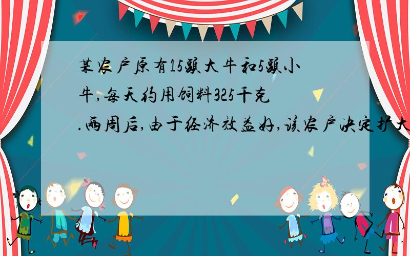 某农户原有15头大牛和5头小牛,每天约用饲料325千克 .两周后,由于经济效益好,该农户决定扩大养牛规模,又购进了10头大牛和5头小牛,这时每天约用饲料550千克.问每头大牛和每头小牛1天各需多