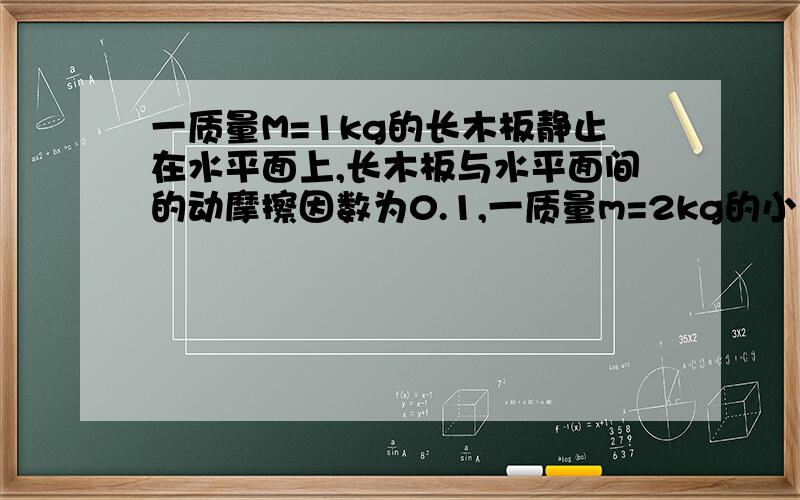 一质量M=1kg的长木板静止在水平面上,长木板与水平面间的动摩擦因数为0.1,一质量m=2kg的小滑块以V=1.2m/s的速度从长木板的左端滑上长木板,滑块与长木板间的动摩擦因数为0.2,求：1.经过多少时