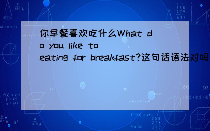 你早餐喜欢吃什么What do you like to eating for breakfast?这句话语法对吗改：What do you like eating for breakfast?