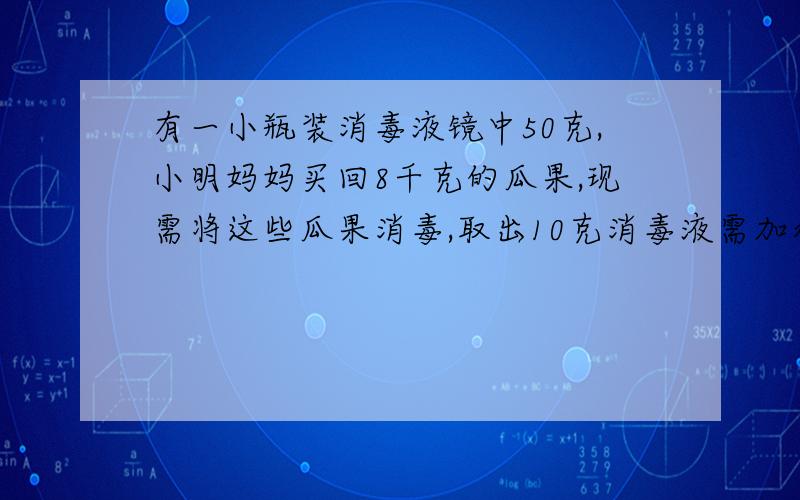 有一小瓶装消毒液镜中50克,小明妈妈买回8千克的瓜果,现需将这些瓜果消毒,取出10克消毒液需加水多少千克? 消毒参考值（漂洗、液泡时间5到6分钟）瓜果、餐具、厨房用品 1：500衣物、物体