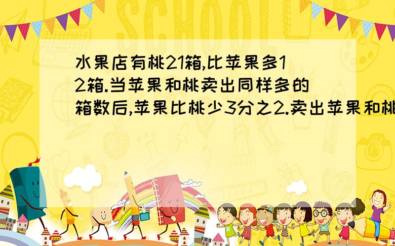 水果店有桃21箱,比苹果多12箱.当苹果和桃卖出同样多的箱数后,苹果比桃少3分之2.卖出苹果和桃和多少箱水果店有桃21箱，比苹果多12箱。当苹果和桃卖出同样多的箱数后，苹果比桃少3分之2.