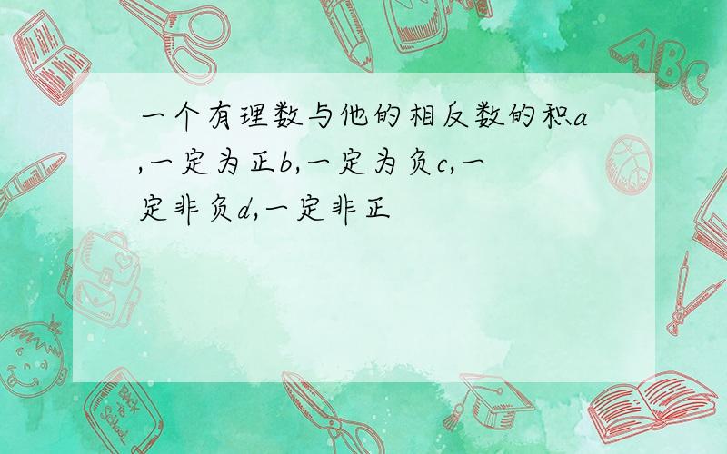 一个有理数与他的相反数的积a,一定为正b,一定为负c,一定非负d,一定非正