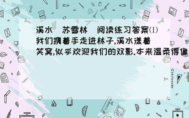 溪水（苏雪林）阅读练习答案⑴我们携着手走进林子,溪水漾着笑窝,似乎欢迎我们的双影.本来温柔得像少女般可爱,但不知何时流入深林,她的身体便被囚禁在重叠的浓翠中间.⑵早晨时她不能