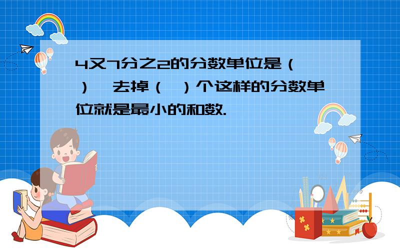 4又7分之2的分数单位是（ ）,去掉（ ）个这样的分数单位就是最小的和数.