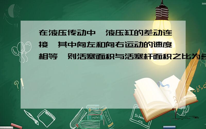 在液压传动中,液压缸的差动连接,其中向左和向右运动的速度相等,则活塞面积与活塞杆面积之比为多少?请给出结果与过程!（提示：结果是2还是根号2?）