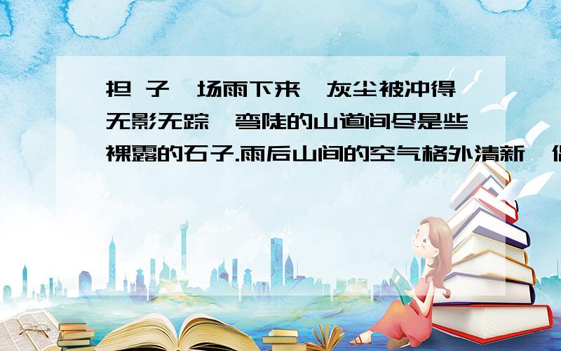 担 子一场雨下来,灰尘被冲得无影无踪,弯陡的山道间尽是些裸露的石子.雨后山间的空气格外清新,偶尔几声鸟叫,让人好不惬意.弯陡的羊肠道上,两双脚在丈量;草鞋在前,皮鞋在后.草鞋被磨得