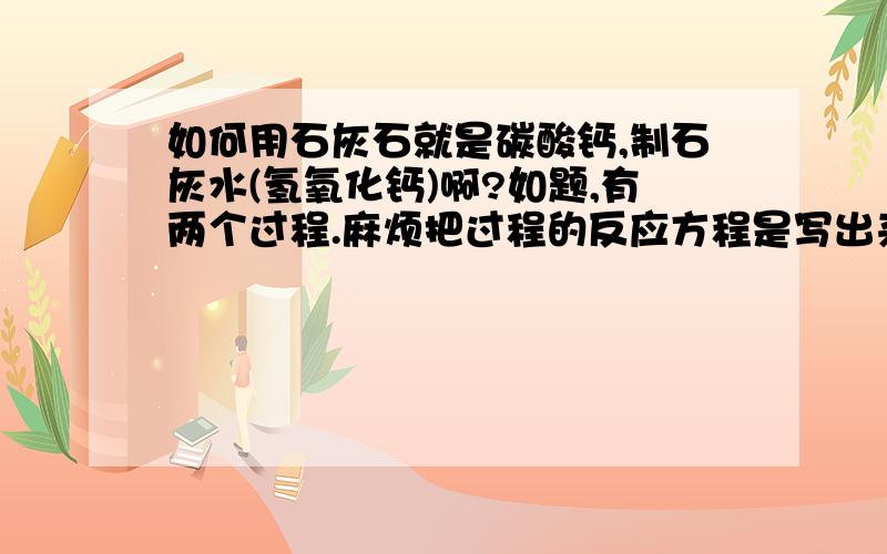 如何用石灰石就是碳酸钙,制石灰水(氢氧化钙)啊?如题,有两个过程.麻烦把过程的反应方程是写出来