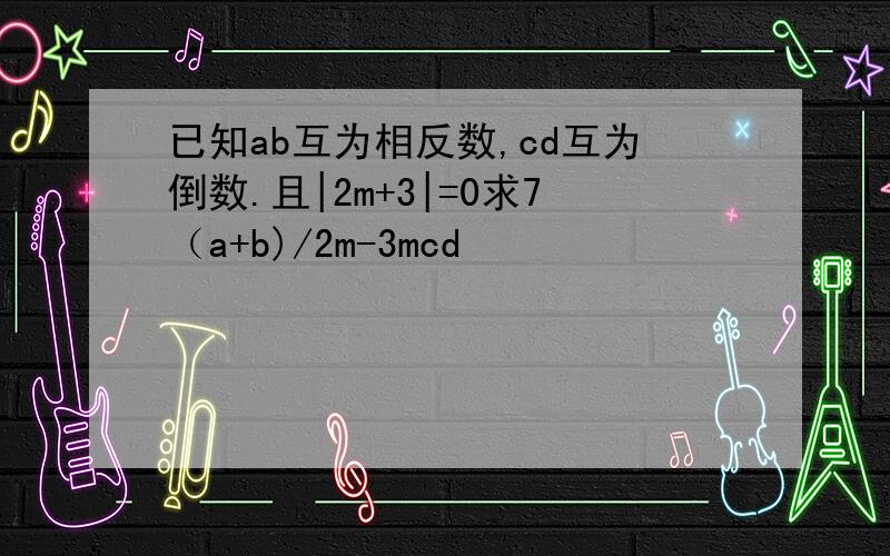 已知ab互为相反数,cd互为倒数.且|2m+3|=0求7（a+b)/2m-3mcd