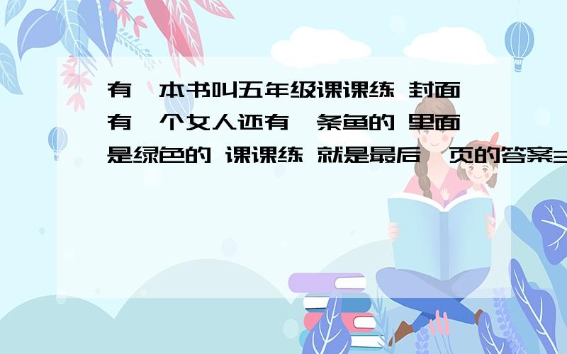 有一本书叫五年级课课练 封面有一个女人还有一条鱼的 里面是绿色的 课课练 就是最后一页的答案3Q thank thank you