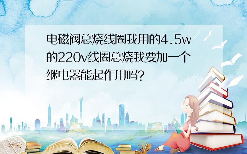 电磁阀总烧线圈我用的4.5w的220v线圈总烧我要加一个继电器能起作用吗?