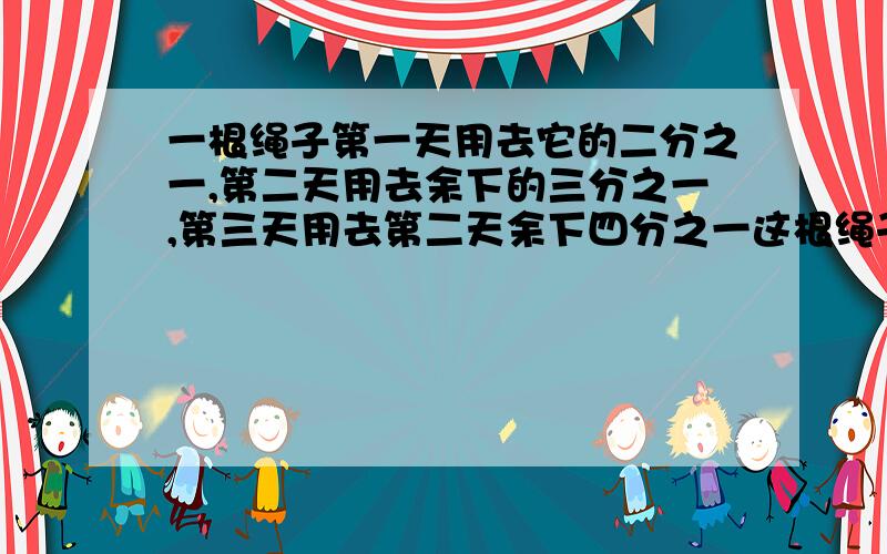 一根绳子第一天用去它的二分之一,第二天用去余下的三分之一,第三天用去第二天余下四分之一这根绳子还剩下 百分之几