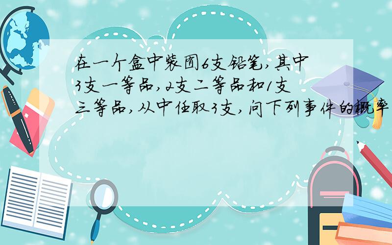 在一个盒中装囿6支铅笔,其中3支一等品,2支二等品和1支三等品,从中任取3支,问下列事件的概率有多大?(1)恰有一支一等品;(2)恰有两支一等品;(3)没有三等品.