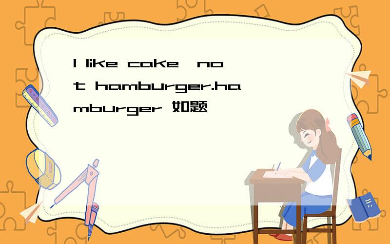 I like cake,not hamburger.hamburger 如题