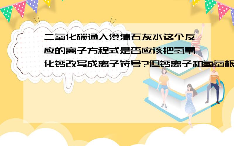 二氧化碳通入澄清石灰水这个反应的离子方程式是否应该把氢氧化钙改写成离子符号?但钙离子和氢氧根离子不是能起反应生成微溶沉淀吗?难溶物应该用化学式表示呀?