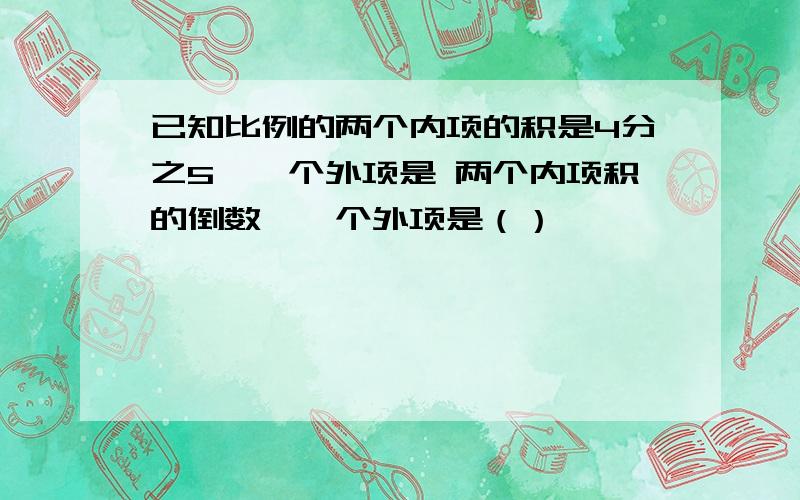 已知比例的两个内项的积是4分之5,一个外项是 两个内项积的倒数,一个外项是（）