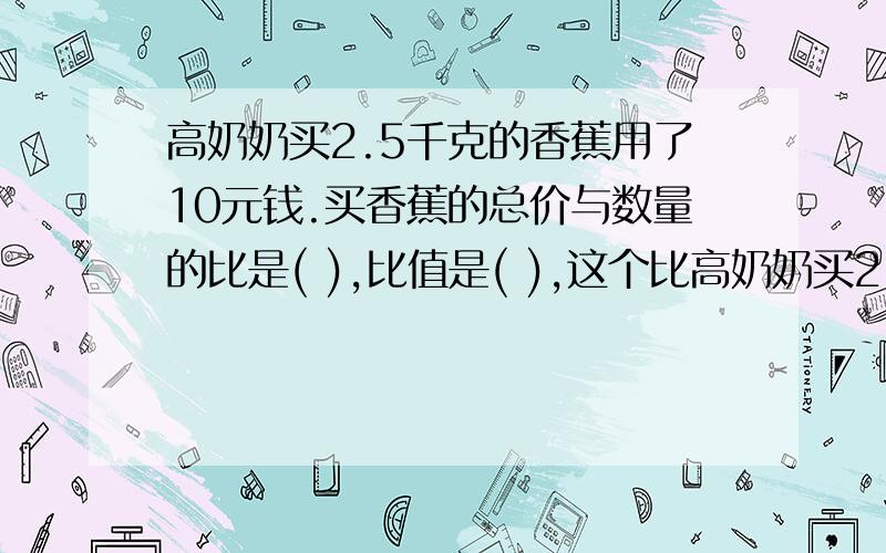 高奶奶买2.5千克的香蕉用了10元钱.买香蕉的总价与数量的比是( ),比值是( ),这个比高奶奶买2.5千克的香蕉用了10元钱.买香蕉的总价与数量的比是( ),比值是( ),这个比自表示(