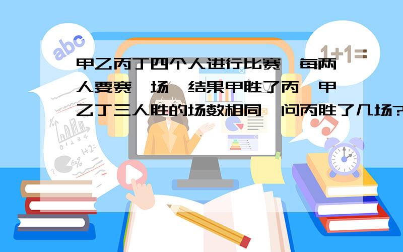 甲乙丙丁四个人进行比赛,每两人要赛一场,结果甲胜了丙,甲乙丁三人胜的场数相同,问丙胜了几场?