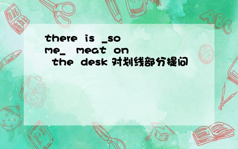 there  is  _some_   meat  on  the  desk 对划线部分提问