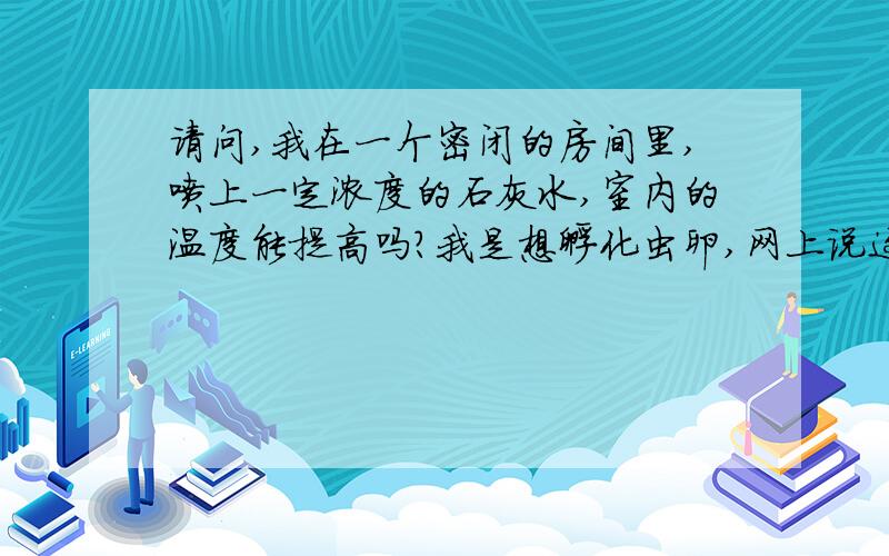 请问,我在一个密闭的房间里,喷上一定浓度的石灰水,室内的温度能提高吗?我是想孵化虫卵,网上说这样可以,我还是怀疑 .我想知道,怎么调配石灰水才能达到这样的效果呢