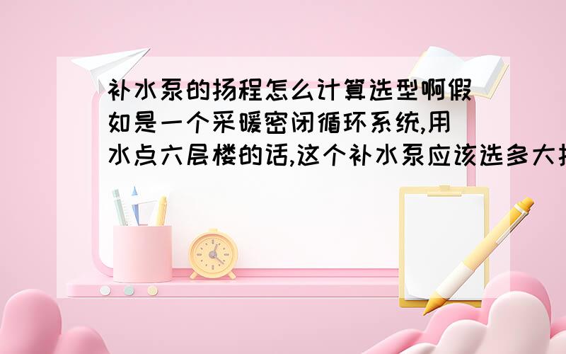 补水泵的扬程怎么计算选型啊假如是一个采暖密闭循环系统,用水点六层楼的话,这个补水泵应该选多大扬程!是否还要考虑补水泵的沿程损失!可是补水泵的水流进供水主管,补水流量那么小,又