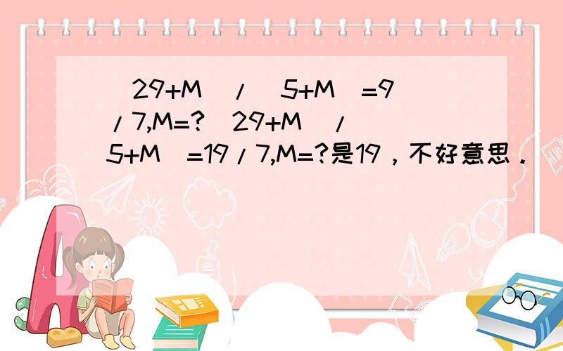 （29+M）/（5+M）=9/7,M=?（29+M）/（5+M）=19/7,M=?是19，不好意思。