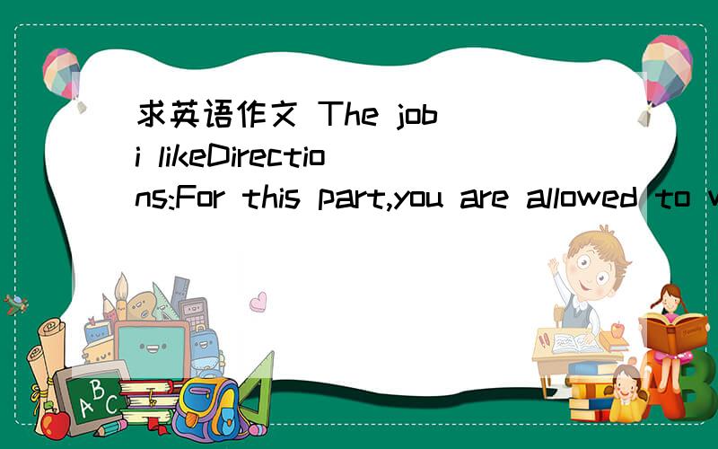 求英语作文 The job i likeDirections:For this part,you are allowed to write a composition .You should write at least 80 words,and the theme of your composition is The job i like