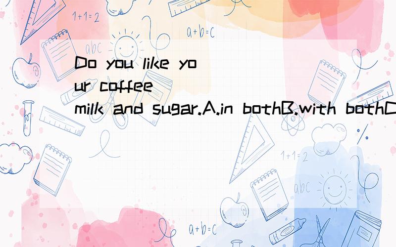 Do you like your coffee_____milk and sugar.A.in bothB.with bothC.having bothD.both with