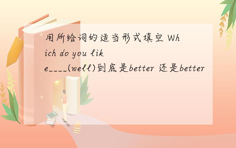 用所给词的适当形式填空 Which do you like____(well)到底是better 还是better